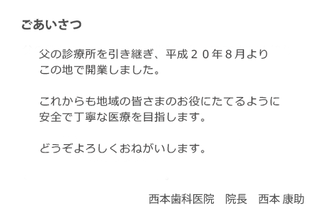 ごあいさつ　父の診療所を引き継ぎ、平成20年8月よりこの地で開業しました。これからも地域の皆さまのお役にたてるように安全で丁寧な医療を目指します。どうぞよろしくおねがいします。　西本歯科医院　院長　西本 康助